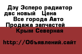 Дэу Эсперо радиатор двс новый › Цена ­ 2 300 - Все города Авто » Продажа запчастей   . Крым,Северная